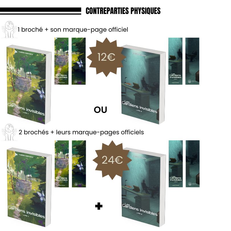 Un broché des Gardiens Invisibles de Fabien Nerveck (Tome 1 ou Tome 2) au choix + son marque-page officiel au prix de 12€ (hors frais de port) ; Le tome 1 et le tome 2 des Gardiens Invisibles de Fabien Nerveck en version brochée ainsi que leur marque-pages officiels au prix de 24€ (hors frais de port).